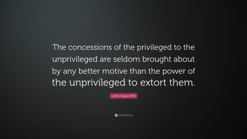 John Stuart Mill Quote: “The concessions of the privileged to the unprivileged are seldom brought about by any better motive than the power of the unprivileged to extort them.”