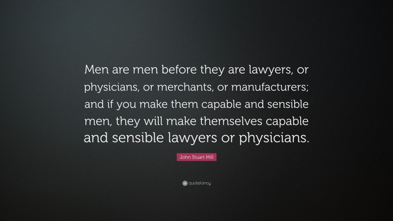 John Stuart Mill Quote: “Men are men before they are lawyers, or physicians, or merchants, or manufacturers; and if you make them capable and sensible men, they will make themselves capable and sensible lawyers or physicians.”