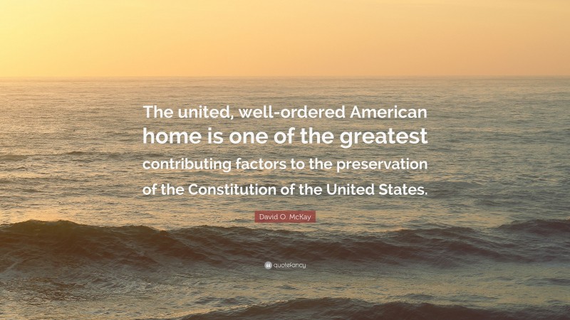 David O. McKay Quote: “The united, well-ordered American home is one of the greatest contributing factors to the preservation of the Constitution of the United States.”