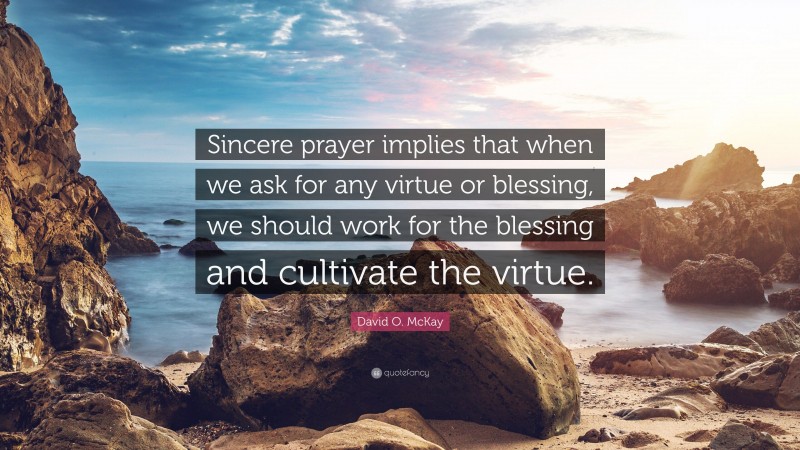 David O. McKay Quote: “Sincere prayer implies that when we ask for any virtue or blessing, we should work for the blessing and cultivate the virtue.”