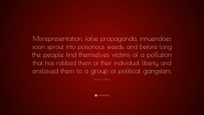 David O. McKay Quote: “Misrepresentation, false propaganda, innuendoes soon sprout into poisonous weeds, and before long the people find themselves victims of a pollution that has robbed them of their individual liberty and enslaved them to a group of political gangsters.”