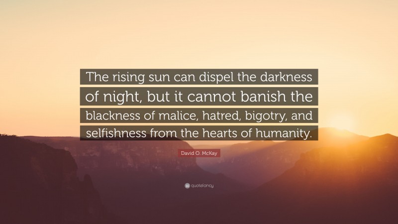 David O. McKay Quote: “The rising sun can dispel the darkness of night, but it cannot banish the blackness of malice, hatred, bigotry, and selfishness from the hearts of humanity.”