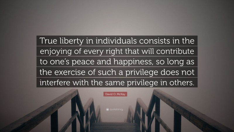 David O. McKay Quote: “True liberty in individuals consists in the enjoying of every right that will contribute to one’s peace and happiness, so long as the exercise of such a privilege does not interfere with the same privilege in others.”