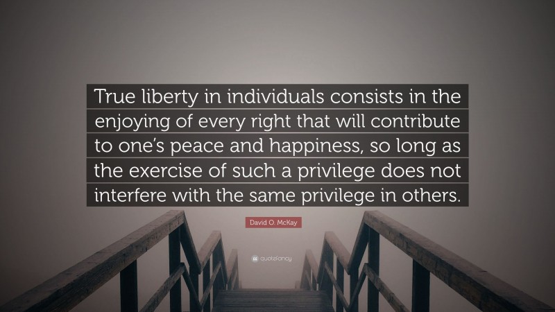 David O. McKay Quote: “True liberty in individuals consists in the enjoying of every right that will contribute to one’s peace and happiness, so long as the exercise of such a privilege does not interfere with the same privilege in others.”