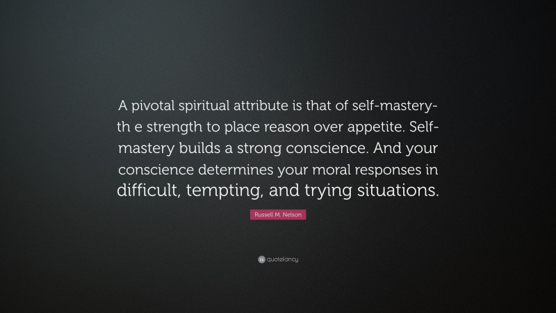 Russell M. Nelson Quote: “A pivotal spiritual attribute is that of self-mastery-th e strength to place reason over appetite. Self-mastery builds a strong conscience. And your conscience determines your moral responses in difficult, tempting, and trying situations.”