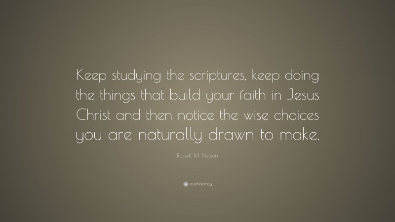 Russell M. Nelson Quote: “Keep studying the scriptures, keep doing the things that build your faith in Jesus Christ and then notice the wise choices you are naturally drawn to make.”