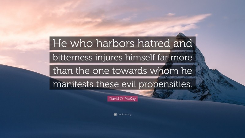 David O. McKay Quote: “He who harbors hatred and bitterness injures himself far more than the one towards whom he manifests these evil propensities.”
