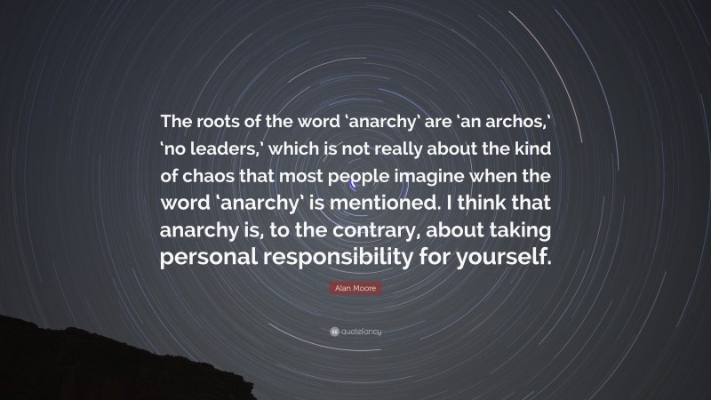 Alan Moore Quote: “The roots of the word ‘anarchy’ are ‘an archos,’ ‘no leaders,’ which is not really about the kind of chaos that most people imagine when the word ‘anarchy’ is mentioned. I think that anarchy is, to the contrary, about taking personal responsibility for yourself.”