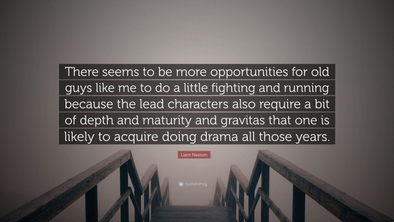 Liam Neeson Quote: “There seems to be more opportunities for old guys like me to do a little fighting and running because the lead characters also require a bit of depth and maturity and gravitas that one is likely to acquire doing drama all those years.”