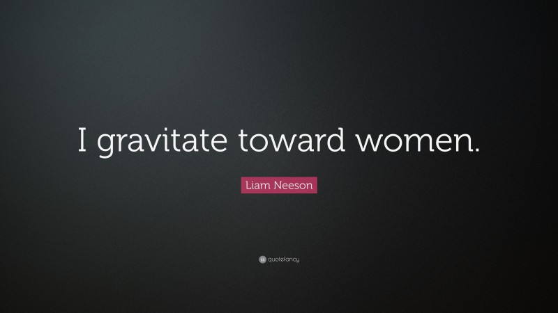 Liam Neeson Quote: “I gravitate toward women.”