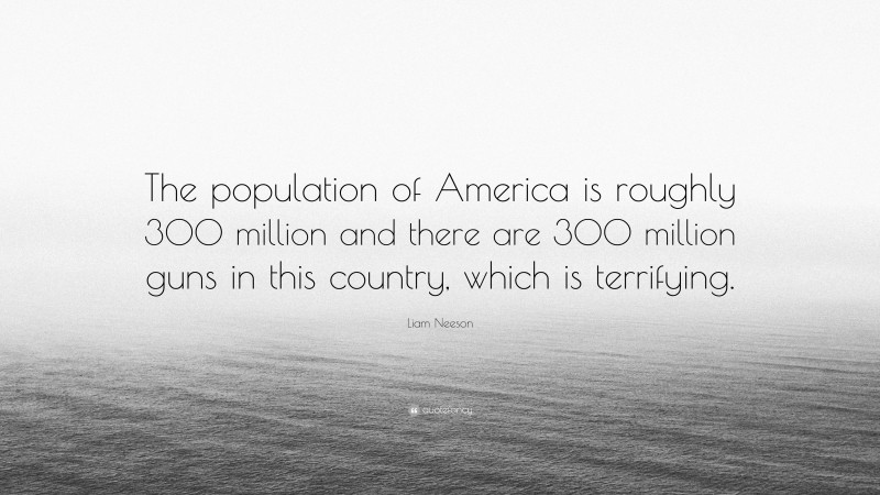 Liam Neeson Quote: “The population of America is roughly 300 million and there are 300 million guns in this country, which is terrifying.”