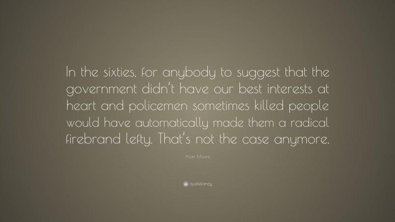 Alan Moore Quote: “In the sixties, for anybody to suggest that the government didn’t have our best interests at heart and policemen sometimes killed people would have automatically made them a radical firebrand lefty. That’s not the case anymore.”