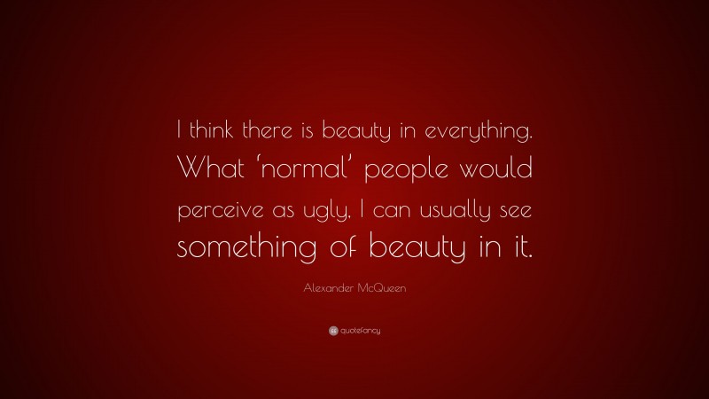 Alexander McQueen Quote: “I think there is beauty in everything. What ‘normal’ people would perceive as ugly, I can usually see something of beauty in it.”