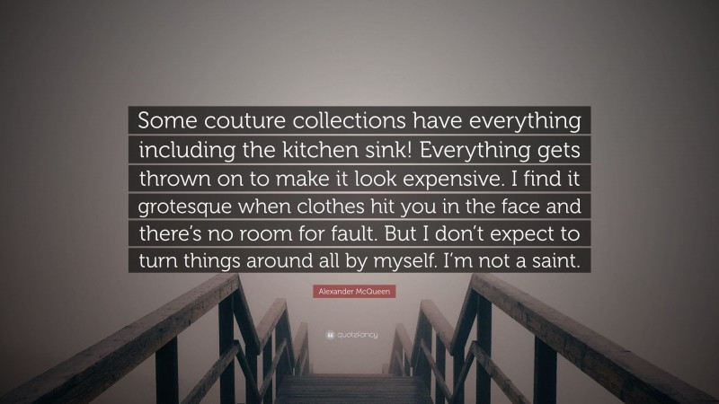 Alexander McQueen Quote: “Some couture collections have everything including the kitchen sink! Everything gets thrown on to make it look expensive. I find it grotesque when clothes hit you in the face and there’s no room for fault. But I don’t expect to turn things around all by myself. I’m not a saint.”