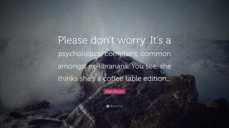Alan Moore Quote: “Please don’t worry. It’s a psychological complaint, common amongst ex-librarians. You see, she thinks she’s a coffee table edition...”