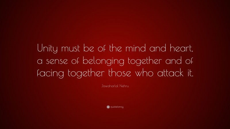 Jawaharlal Nehru Quote: “Unity must be of the mind and heart, a sense of belonging together and of facing together those who attack it.”