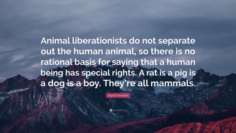 Ingrid Newkirk Quote: “Animal liberationists do not separate out the human animal, so there is no rational basis for saying that a human being has special rights. A rat is a pig is a dog is a boy. They’re all mammals.”