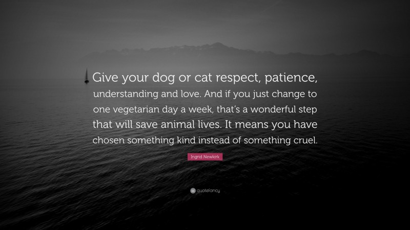 Ingrid Newkirk Quote: “Give your dog or cat respect, patience, understanding and love. And if you just change to one vegetarian day a week, that’s a wonderful step that will save animal lives. It means you have chosen something kind instead of something cruel.”