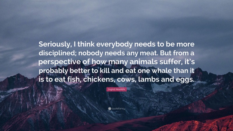 Ingrid Newkirk Quote: “Seriously, I think everybody needs to be more disciplined; nobody needs any meat. But from a perspective of how many animals suffer, it’s probably better to kill and eat one whale than it is to eat fish, chickens, cows, lambs and eggs.”