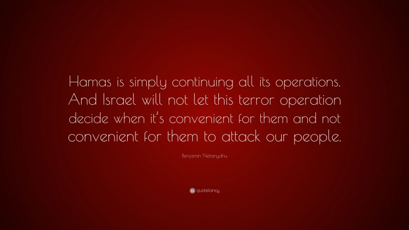 Benjamin Netanyahu Quote: “Hamas is simply continuing all its operations. And Israel will not let this terror operation decide when it’s convenient for them and not convenient for them to attack our people.”