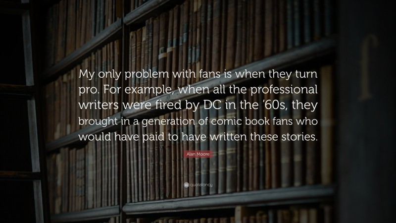 Alan Moore Quote: “My only problem with fans is when they turn pro. For example, when all the professional writers were fired by DC in the ’60s, they brought in a generation of comic book fans who would have paid to have written these stories.”