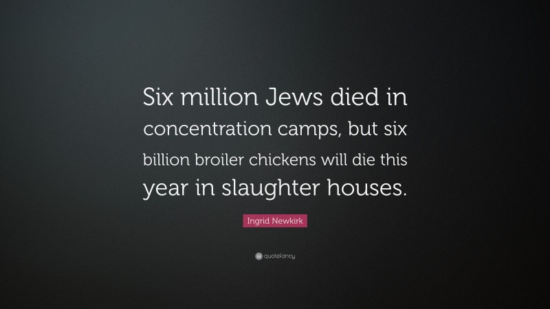 Ingrid Newkirk Quote: “Six million Jews died in concentration camps, but six billion broiler chickens will die this year in slaughter houses.”