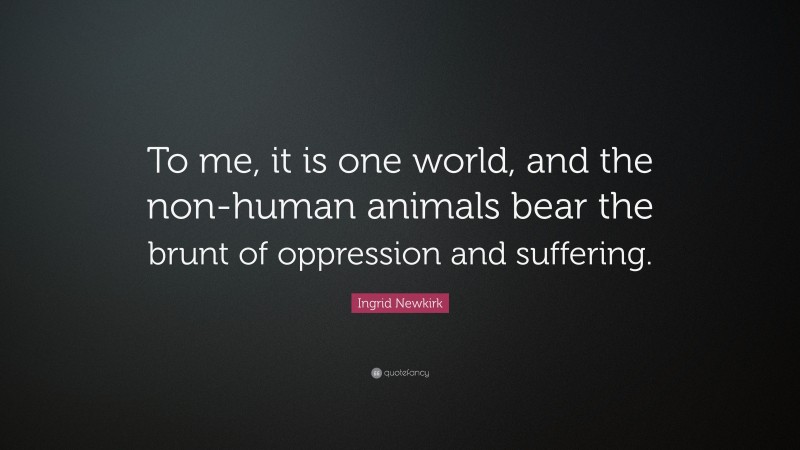 Ingrid Newkirk Quote: “To me, it is one world, and the non-human animals bear the brunt of oppression and suffering.”
