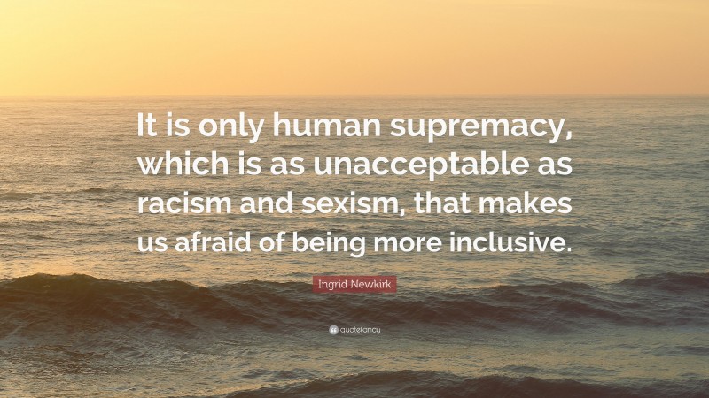 Ingrid Newkirk Quote: “It is only human supremacy, which is as unacceptable as racism and sexism, that makes us afraid of being more inclusive.”