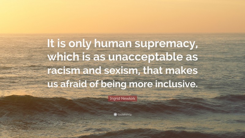Ingrid Newkirk Quote: “It is only human supremacy, which is as unacceptable as racism and sexism, that makes us afraid of being more inclusive.”
