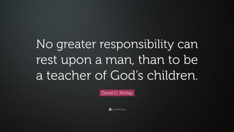 David O. McKay Quote: “No greater responsibility can rest upon a man, than to be a teacher of God’s children.”