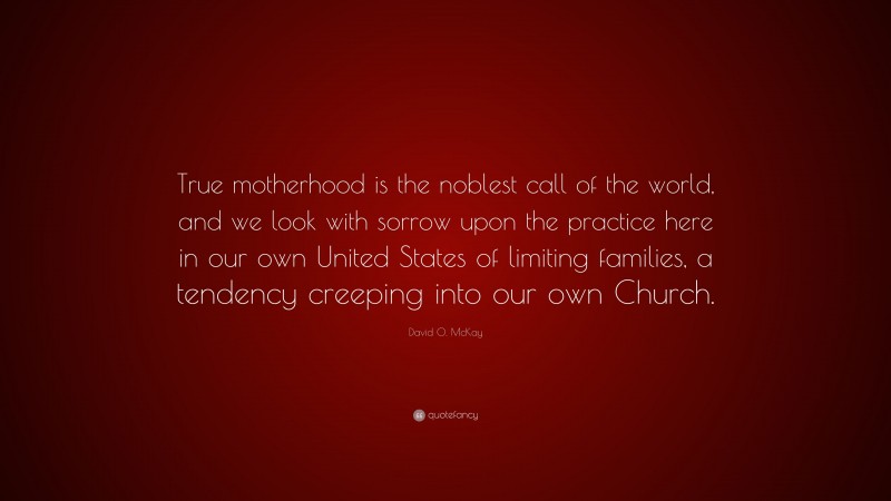 David O. McKay Quote: “True motherhood is the noblest call of the world, and we look with sorrow upon the practice here in our own United States of limiting families, a tendency creeping into our own Church.”