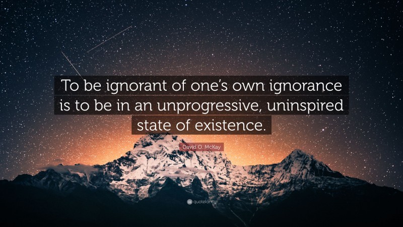 David O. McKay Quote: “To be ignorant of one’s own ignorance is to be in an unprogressive, uninspired state of existence.”