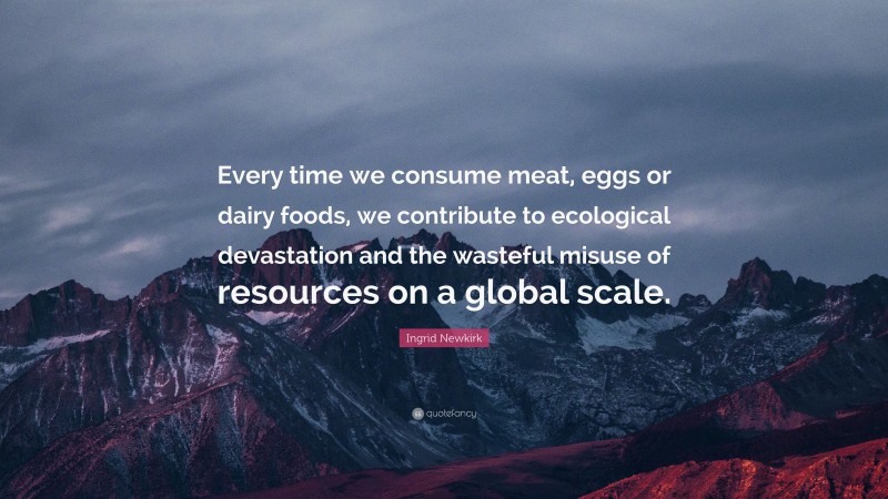 Ingrid Newkirk Quote: “Every time we consume meat, eggs or dairy foods, we contribute to ecological devastation and the wasteful misuse of resources on a global scale.”