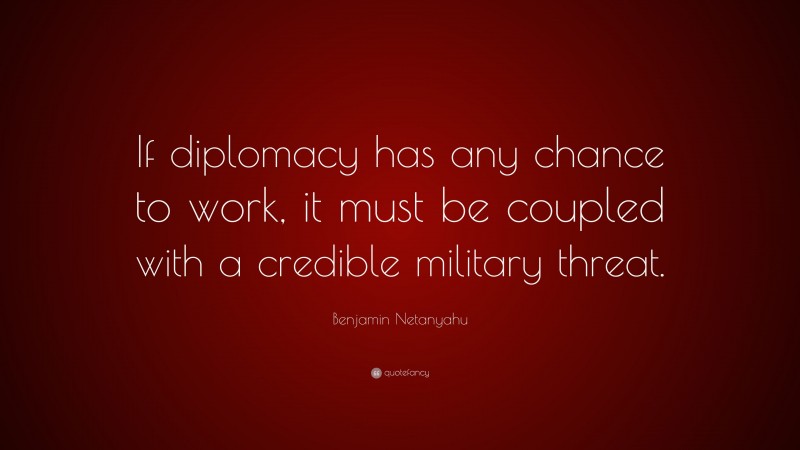 Benjamin Netanyahu Quote: “If diplomacy has any chance to work, it must be coupled with a credible military threat.”