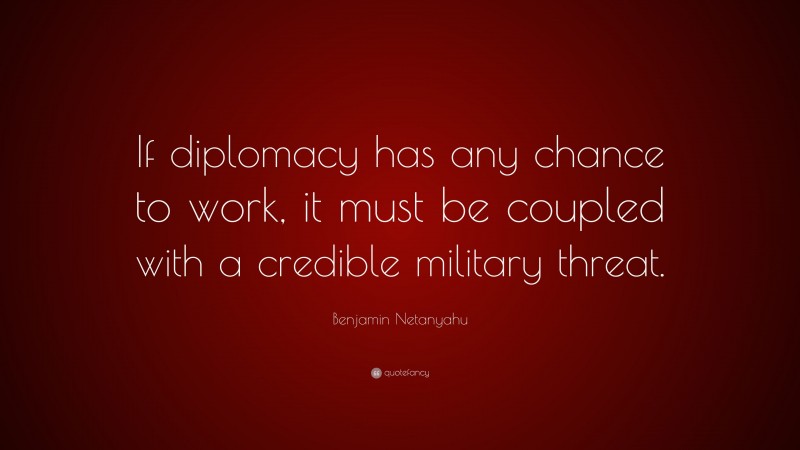 Benjamin Netanyahu Quote: “If diplomacy has any chance to work, it must be coupled with a credible military threat.”