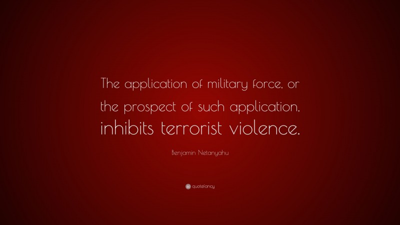 Benjamin Netanyahu Quote: “The application of military force, or the prospect of such application, inhibits terrorist violence.”