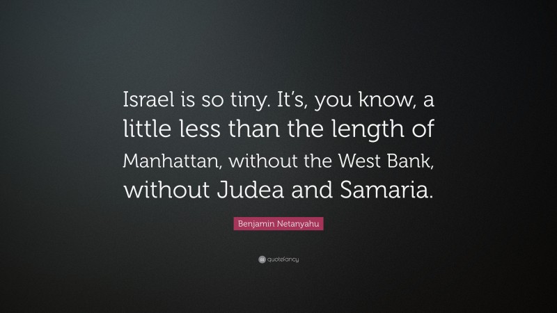Benjamin Netanyahu Quote: “Israel is so tiny. It’s, you know, a little less than the length of Manhattan, without the West Bank, without Judea and Samaria.”
