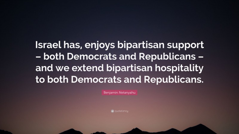 Benjamin Netanyahu Quote: “Israel has, enjoys bipartisan support – both Democrats and Republicans – and we extend bipartisan hospitality to both Democrats and Republicans.”