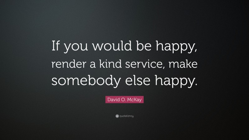 David O. McKay Quote: “If you would be happy, render a kind service, make somebody else happy.”