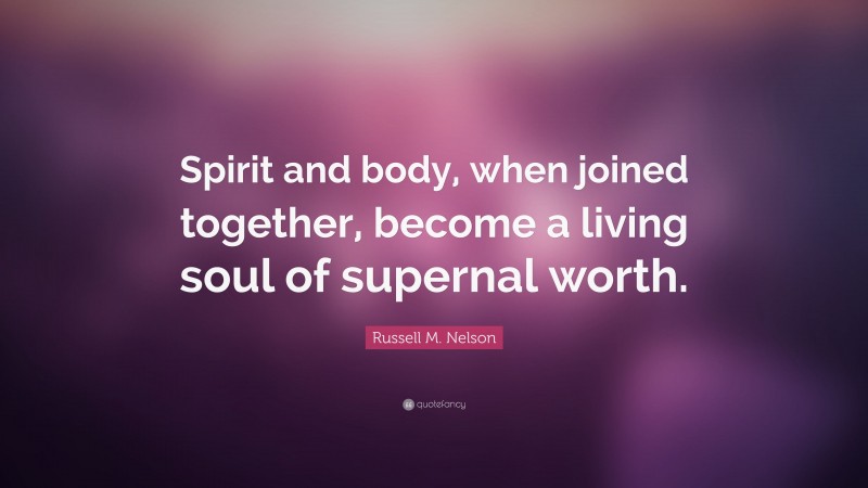 Russell M. Nelson Quote: “Spirit and body, when joined together, become a living soul of supernal worth.”