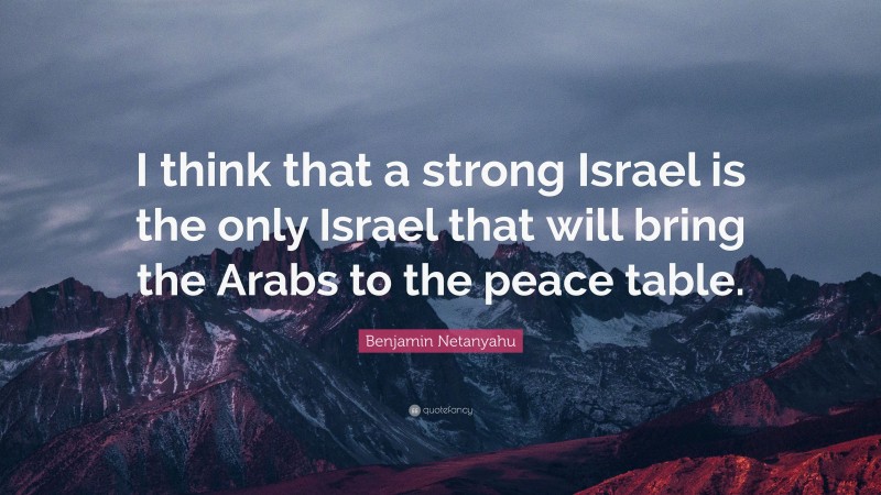 Benjamin Netanyahu Quote: “I think that a strong Israel is the only Israel that will bring the Arabs to the peace table.”