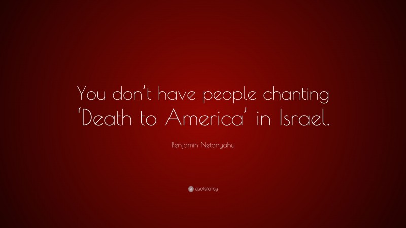 Benjamin Netanyahu Quote: “You don’t have people chanting ‘Death to America’ in Israel.”