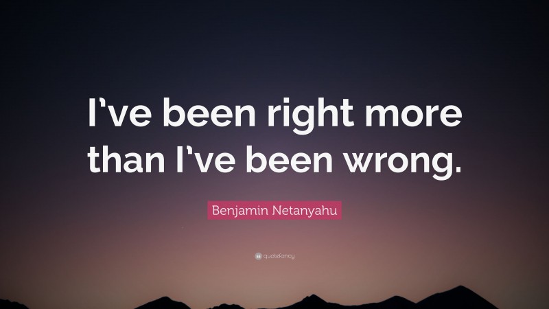 Benjamin Netanyahu Quote: “I’ve been right more than I’ve been wrong.”