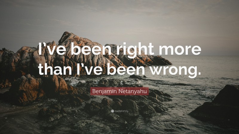 Benjamin Netanyahu Quote: “I’ve been right more than I’ve been wrong.”