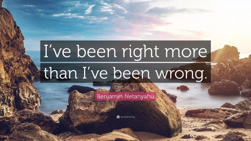 Benjamin Netanyahu Quote: “I’ve been right more than I’ve been wrong.”