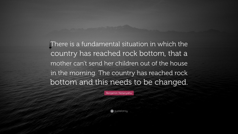 Benjamin Netanyahu Quote: “There is a fundamental situation in which the country has reached rock bottom, that a mother can’t send her children out of the house in the morning. The country has reached rock bottom and this needs to be changed.”