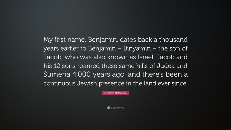 Benjamin Netanyahu Quote: “My first name, Benjamin, dates back a thousand years earlier to Benjamin – Binyamin – the son of Jacob, who was also known as Israel. Jacob and his 12 sons roamed these same hills of Judea and Sumeria 4,000 years ago, and there’s been a continuous Jewish presence in the land ever since.”