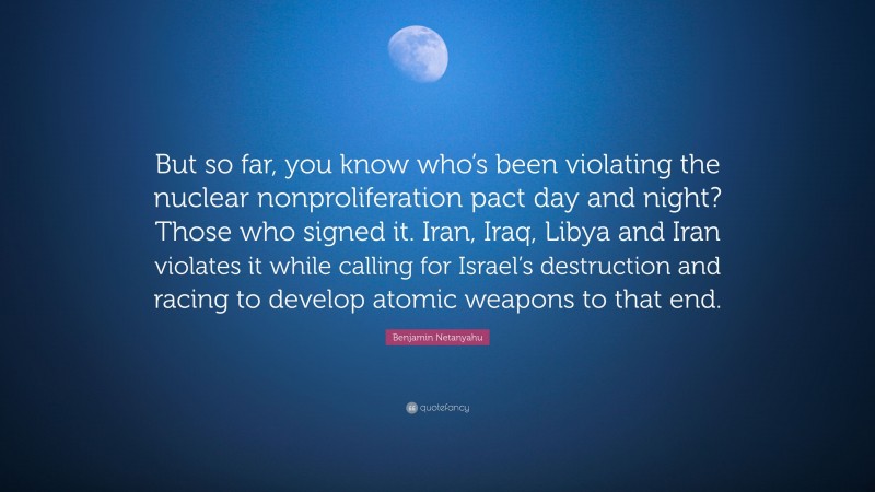 Benjamin Netanyahu Quote: “But so far, you know who’s been violating the nuclear nonproliferation pact day and night? Those who signed it. Iran, Iraq, Libya and Iran violates it while calling for Israel’s destruction and racing to develop atomic weapons to that end.”