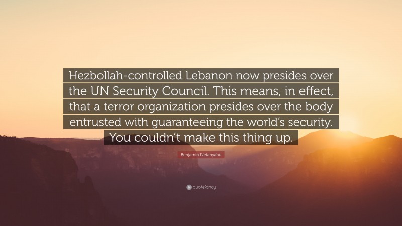 Benjamin Netanyahu Quote: “Hezbollah-controlled Lebanon now presides over the UN Security Council. This means, in effect, that a terror organization presides over the body entrusted with guaranteeing the world’s security. You couldn’t make this thing up.”