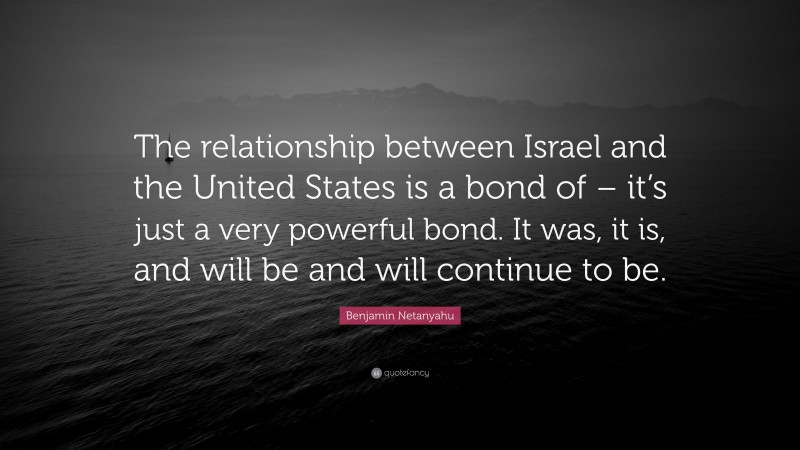 Benjamin Netanyahu Quote: “The relationship between Israel and the United States is a bond of – it’s just a very powerful bond. It was, it is, and will be and will continue to be.”